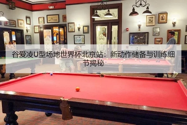 谷爱凌U型场地世界杯北京站：新动作储备与训练细节揭秘